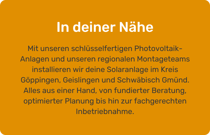 In deiner Nähe Mit unseren schlüsselfertigen Photovoltaik-Anlagen und unserem regionalen Montageteam installieren wir deine Solaranlage im Kreis Göppingen, Geislingen und Schwäbisch Gmünd. Alles aus einer Hand, von Beratung bis Inbetriebnahme.